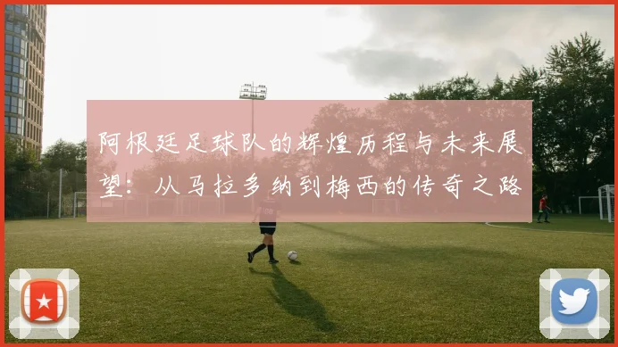 阿根廷足球队的辉煌历程与未来展望：从马拉多纳到梅西的传奇之路