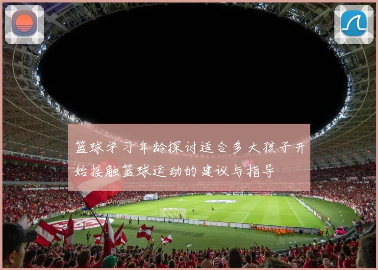 篮球学习年龄探讨适合多大孩子开始接触篮球运动的建议与指导