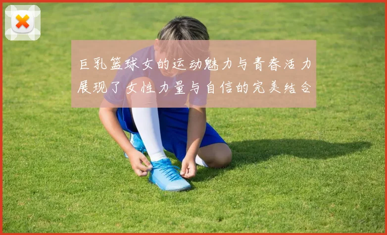 巨乳篮球女的运动魅力与青春活力展现了女性力量与自信的完美结合