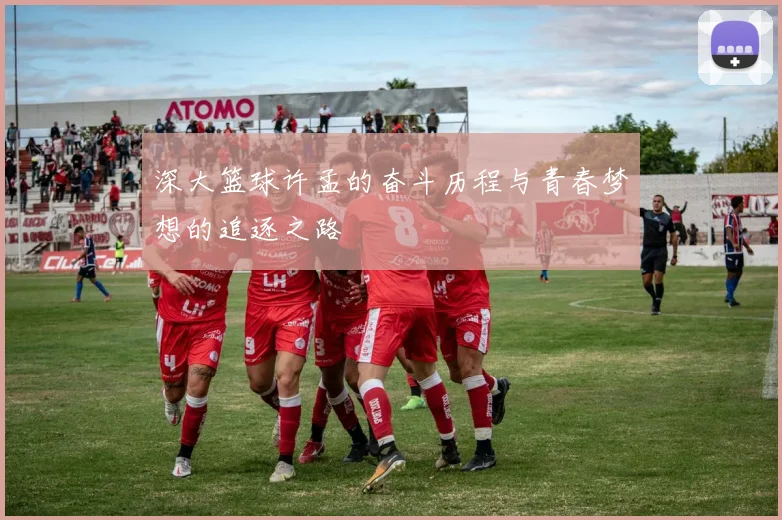 深大篮球许孟的奋斗历程与青春梦想的追逐之路