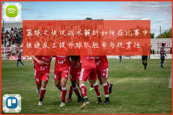 篮球之快攻战术解析如何在比赛中快速反击提升球队胜率与观赏性