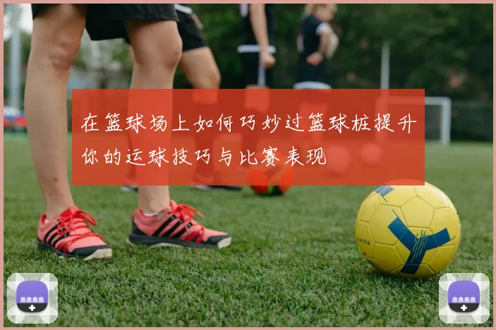 在篮球场上如何巧妙过篮球桩提升你的运球技巧与比赛表现