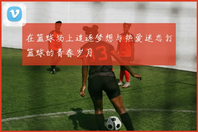 在篮球场上追逐梦想与热爱迷恋打篮球的青春岁月