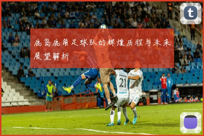 鹿岛鹿角足球队的辉煌历程与未来展望解析