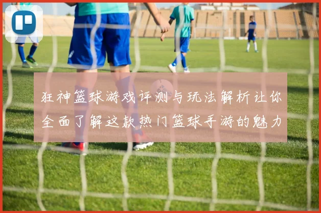 狂神篮球游戏评测与玩法解析让你全面了解这款热门篮球手游的魅力与乐趣