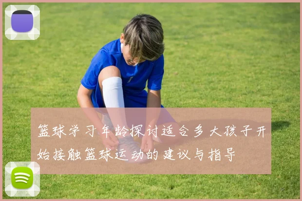 篮球学习年龄探讨适合多大孩子开始接触篮球运动的建议与指导