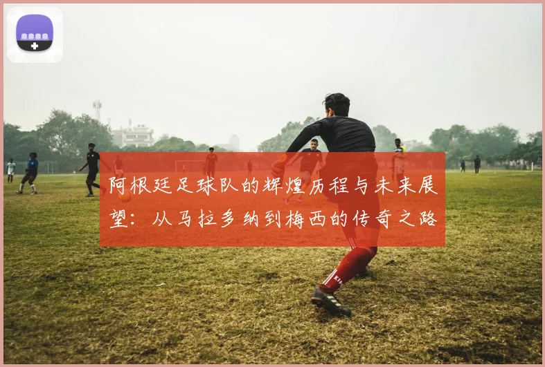 阿根廷足球队的辉煌历程与未来展望：从马拉多纳到梅西的传奇之路