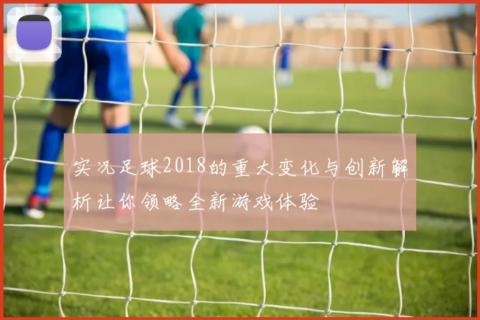 实况足球2018的重大变化与创新解析让你领略全新游戏体验